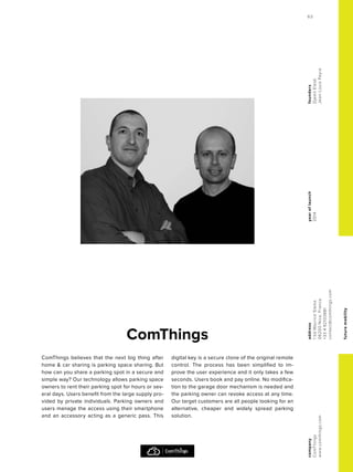 futuremobility
ComThings
yearoflaunch
2014
company
ComThings
www.comthings.com
address
1bdMauriceSlama
06200Nice,France
+33492103881
contact@comthings.com
founders
DjamilElaidi
Jean-LouisPeyre
ComThings believes that the next big thing after
home & car sharing is parking space sharing. But
how can you share a parking spot in a secure and
simple way? Our technology allows parking space
owners to rent their parking spot for hours or sev-
eral days. Users benefit from the large supply pro-
vided by private individuals. Parking owners and
users manage the access using their smartphone
and an accessory acting as a generic pass. This
digital key is a secure clone of the original remote
control. The process has been simplified to im-
prove the user experience and it only takes a few
seconds. Users book and pay online. No modifica-
tion to the garage door mechanism is needed and
the parking owner can revoke access at any time.
Our target customers are all people looking for an
alternative, cheaper and widely spread parking
solution.
63
 