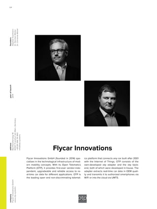 Flycar Innovations
yearoflaunch
2014
company
FlycarInnovationsGmbH
www.otp.systems
address
Bachforellenweg18
60327FrankfurtamMain,Germany
+4969348741840
info@otp.systems
founders
StephanKaufmann
Dr.NormenMüller
Dr.ChristineMüller
Flycar Innovations GmbH (founded in 2014) spe-
cializes in the technological infrastructure of mod-
ern mobility concepts. With its Open Telematics
Platform (OTP), it provides first-ever vendor-inde-
pendent, upgradeable and reliable access to re-
al-time car data for different applications. OTP is
the leading open and non-discriminating telemat-
ics platform that connects any car built after 2001
with the Internet of Things. OTP consists of the
own-developed otp adapter and the otp back-
end, both of which were developed in-house. The
adapter extracts real-time car data in OEM quali-
ty and transmits it to authorized smartphones via
WiFi or into the cloud via UMTS.
64
 