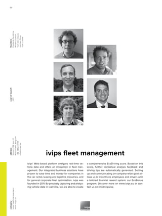 yearoflaunch
2011
company
ivipsfleetmanagement
www.ivips.eu
address
Visserij158bus12
9000Gent,Belgium
+32485234744
info@ivips.be
founders
FrederikDeWitte
WillemDumon
TomVanHaute
JochenFirey
TomCoene
ivips fleet management
ivips' Web-based platform analyzes real-time ve-
hicle data and offers an innovation in fleet man-
agement. Our integrated business solutions have
proven to save time and money for companies in
the car rental, leasing and logistics industries, and
for general corporate fleet optimization. ivips was
founded in 2011. By precisely capturing and analyz-
ing vehicle data in real time, we are able to create
a comprehensive EcoDriving score. Based on this
score, further contextual analysis feedback and
driving tips are automatically generated. Setting
up and communicating on company-wide goals al-
lows us to incentivize employees and drivers with
a tailored financial reward system: our EcoBonus
program. Discover more on www.ivips.eu or con-
tact us on info@ivips.be.
68
 