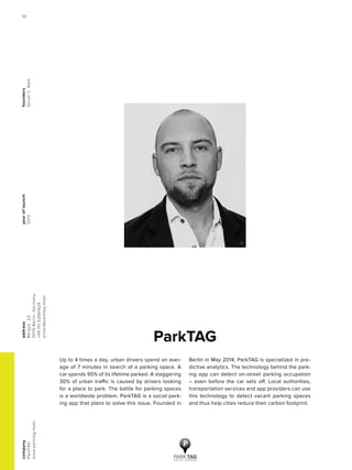 yearoflaunch
2014
company
ParkTAG
www.parktag.mobi
address
Bergstr.22
10115Berlin,Germany
+4915152661624
silvan@parktag.mobi
founders
SilvanC.Rath
ParkTAG
Up to 4 times a day, urban drivers spend an aver-
age of 7 minutes in search of a parking space. A
car spends 95% of its lifetime parked. A staggering
30% of urban traffic is caused by drivers looking
for a place to park. The battle for parking spaces
is a worldwide problem. ParkTAG is a social park-
ing app that plans to solve this issue. Founded in
Berlin in May 2014, ParkTAG is specialized in pre-
dictive analytics. The technology behind the park-
ing app can detect on-street parking occupation
– even before the car sets off. Local authorities,
transportation services and app providers can use
this technology to detect vacant parking spaces
and thus help cities reduce their carbon footprint.
70
 