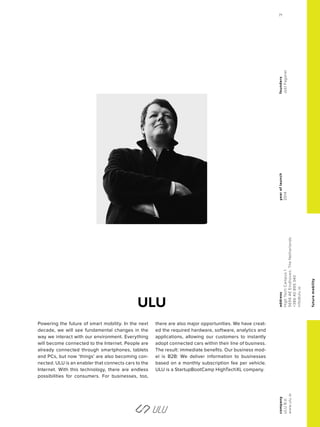 futuremobility
ULU
yearoflaunch
2014
company
ULUB.V.
www.ulu.io
address
HighTechCampus1
5656AEEindhoven,TheNetherlands
+38640895340
info@ulu.io
founders
JoštFaganel
Powering the future of smart mobility. In the next
decade, we will see fundamental changes in the
way we interact with our environment. Everything
will become connected to the Internet. People are
already connected through smartphones, tablets
and PCs, but now ‘things’ are also becoming con-
nected. ULU is an enabler that connects cars to the
Internet. With this technology, there are endless
possibilities for consumers. For businesses, too,
there are also major opportunities. We have creat-
ed the required hardware, software, analytics and
applications, allowing our customers to instantly
adopt connected cars within their line of business.
The result: immediate benefits. Our business mod-
el is B2B: We deliver information to businesses
based on a monthly subscription fee per vehicle.
ULU is a StartupBootCamp HighTechXL company.
71
 