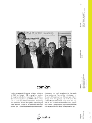 industry4.0
com2m provides professional software solutions
for M2M and Industry 4.0, ranging from custom
developments to Software-as-a-Service solutions.
One of these solutions is our M2M platform, which
can be used to build applications for monitoring
and controlling devices through the Internet in just
a few minutes. Thanks to an innovative software
design and a generative development approach,
the solution can easily be adapted to the needs
of our customers. The provided infrastructure in-
cludes mobile applications, data storage and an-
alytics, alarm management and much more. This
can be offered without high setup costs. This way,
com2m also enables small and mid-sized compa-
nies running a wide range of applications to benefit
from M2M technology while achieving a fast ROI.
com2m
yearoflaunch
2013
company
com2m
www.com2m.de
address
Carlo-Schmid-Allee3
44263Dortmund,Germany
+4923139968355
info@com2m.de
founder
MartinPeters,ThiloKroniger
Prof.Dr.SabineSachweh
StephanSachweh,DavidvanBalen
75
 