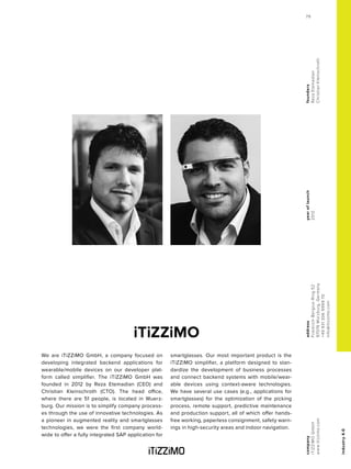 industry4.0
yearoflaunch
2012
company
iTiZZiMOGmbH
www.itizzimo.com
address
Friedrich-Bergius-Ring52
97076Würzburg,Germany
+49931306999970
info@itizzimo.com
founders
RezaEtemadian
ChristianKleinschroth
iTiZZiMO
We are iTiZZiMO GmbH, a company focused on
developing integrated backend applications for
wearable/mobile devices on our developer plat-
form called simplifier. The iTiZZiMO GmbH was
founded in 2012 by Reza Etemadian (CEO) and
Christian Kleinschroth (CTO). The head office,
where there are 51 people, is located in Wuerz-
burg. Our mission is to simplify company process-
es through the use of innovative technologies. As
a pioneer in augmented reality and smartglasses
technologies, we were the first company world-
wide to offer a fully integrated SAP application for
smartglasses. Our most important product is the
iTiZZiMO simplifier, a platform designed to stan-
dardize the development of business processes
and connect backend systems with mobile/wear-
able devices using context-aware technologies.
We have several use cases (e.g., applications for
smartglasses) for the optimization of the picking
process, remote support, predictive maintenance
and production support, all of which offer hands-
free working, paperless consignment, safety warn-
ings in high-security areas and indoor navigation.
79
 