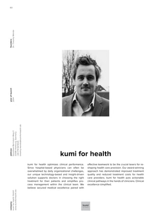 yearoflaunch
2014
company
kumiforhealthGmbH
www.kumiforhealth.de
address
Dorothea-Bernstein-Weg3
22081Hamburg,Germany
+491799474125
timothy.mende@kumiforhealth.de
founders
Dr.TimothyMende
kumi for health
kumi for health optimizes clinical performance.
Since hospital-based physicians can often be
overwhelmed by daily organizational challenges,
our unique technology-based and insight-driven
solution supports doctors in choosing the right
treatment for their patients and simplifies pro-
cess management within the clinical team. We
believe secured medical excellence paired with
effective teamwork to be the crucial levers for re-
shaping health care provision. Our award-winning
approach has demonstrated improved treatment
quality and reduced treatment costs for health
care providers. kumi for health puts actionable
clinical pathways in the hands of clinicians. Clinical
excellence simplified.
80
 