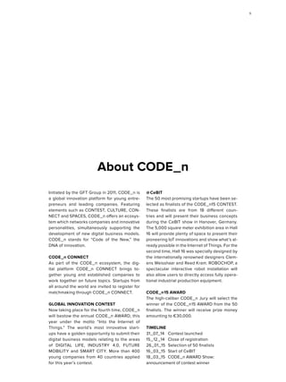 About CODE_n
Initiated by the GFT Group in 2011, CODE_n is
a global innovation platform for young entre-
preneurs and leading companies. Featuring
elements such as CONTEST, CULTURE, CON-
NECT and SPACES, CODE_n offers an ecosys-
tem which networks companies and innovative
personalities, simultaneously supporting the
development of new digital business models.
CODE_n stands for “Code of the New,” the
DNA of innovation.
CODE_n CONNECT
As part of the CODE_n ecosystem, the dig-
ital platform CODE_n CONNECT brings to-
gether young and established companies to
work together on future topics. Startups from
all around the world are invited to register for
matchmaking through CODE_n CONNECT.
GLOBAL INNOVATION CONTEST
Now taking place for the fourth time, CODE_n
will bestow the annual CODE_n AWARD, this
year under the motto “Into the Internet of
Things.” The world’s most innovative start-
ups have a golden opportunity to submit their
digital business models relating to the areas
of DIGITAL LIFE, INDUSTRY 4.0, FUTURE
MOBILITY and SMART CITY. More than 400
young companies from 40 countries applied
for this year’s contest.
@  CeBIT
The 50 most promising startups have been se-
lected as finalists of the CODE_n15 CONTEST.
These finalists are from 18 different coun-
tries and will present their business concepts
during the CeBIT show in Hanover, Germany.
The 5,000 square meter exhibition area in Hall
16 will provide plenty of space to present their
pioneering IoT innovations and show what’s al-
ready possible in the Internet of Things. For the
second time, Hall 16 was specially designed by
the internationally renowned designers Clem-
ens Weisshaar and Reed Kram. ROBOCHOP, a
spectacular interactive robot installation will
also allow users to directly access fully opera-
tional industrial production equipment.
CODE_n 15 AWARD
The high-caliber CODE_n Jury will select the
winner of the CODE_n 15 AWARD from the 50
finalists. The winner will receive prize money
amounting to €30,000.
TIMELINE
31_07_14	 Contest launched
15_12_14	 Close of registration
26_01_15	 Selection of 50 finalists
16_03_15	 Start of CeBIT
18_03_15	 CODE_n AWARD Show:
an­­n­ounce­ment of contest winner
99
 