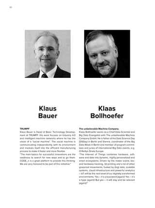 The unbelievable Machine Company
Klaas Bollhoefer works as a Chief Data Scientist and
Big Data Evangelist with The unbelievable Machine
Company GmbH. He is father of the Data Science Day
(DSDay) in Berlin and Vienna, coordinator of the Big
Data Week in Berlin and member of program commit-
tees and juries of international Big Data events, e.g.
O´Reillys Strata Europe.
“The Internet of Things combines hardware, soft-
ware and data into dynamic, highly personalized and
smart ecosystems. Driven by the maker scene, bio-
and hardware-hacking, 3d printing and a lot of other
grassroot movements, fueled by (big) data, scalable
systems, cloud infrastructure and powerful analytics
– IoT will be the next level of our digitally transformed
environments. Yes – it´s a buzzword (again)! Yes – it´s
a hype (again)! But yes – it will stay and be relevant
(again)!”
Klaas
Bollhoefer
TRUMPF
Klaus Bauer is Head of Basic Technology Develop-
ment at TRUMPF. His work focuses on Industry 4.0
and intelligent machine networks where he has the
vision of a “social machine”. The social machine is
communicating independently with its environment
and involves itself into the efficient manufacturing
process to make it faster and more flexible.
“The main basics for successful innovations are the
readiness to search for new ways and to go them.
CODE_n is a great platform to provide this thinking.
We are very honored to be part of this initiative.”
Klaus
Bauer
9090
 