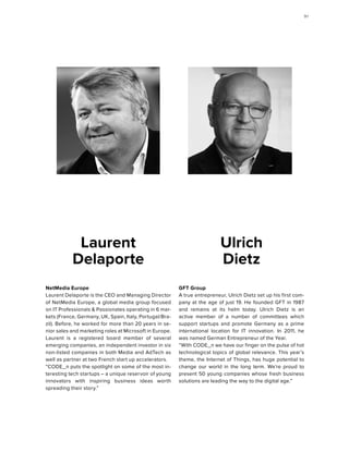 GFT Group
A true entrepreneur, Ulrich Dietz set up his first com-
pany at the age of just 19. He founded GFT in 1987
and remains at its helm today. Ulrich Dietz is an
active member of a number of committees which
support startups and promote Germany as a prime
international location for IT innovation. In 2011, he
was named German Entrepreneur of the Year.
“With CODE_n we have our finger on the pulse of hot
technological topics of global relevance. This year’s
theme, the Internet of Things, has huge potential to
change our world in the long term. We’re proud to
present 50 young companies whose fresh business
solutions are leading the way to the digital age.”
Ulrich
Dietz
NetMedia Europe
Laurent Delaporte is the CEO and Managing Director
of NetMedia Europe, a global media group focused
on IT Professionals & Passionates operating in 6 mar-
kets (France, Germany, UK, Spain, Italy, Portugal/Bra-
zil). Before, he worked for more than 20 years in se-
nior sales and marketing roles at Microsoft in Europe.
Laurent is a registered board member of several
emerging companies, an independent investor in six
non-listed companies in both Media and AdTech as
well as partner at two French start up accelerators.
“CODE_n puts the spotlight on some of the most in-
teresting tech startups – a unique reservoir of young
innovators with inspiring business ideas worth
spreading their story.”
Laurent
Delaporte
9191
 