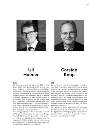 FAZ
Carsten Knop is a senior business editor of the Ger-
man daily “Frankfurter Allgemeine Zeitung” (FAZ),
based in the Frankfurt headquarters and in charge
of the companies section of his paper. He contrib-
utes editorials and feature stories. In previous as-
signments with FAZ, Carsten Knop was based in San
Francisco (2001 – 2003), New York City (1999 – 2001)
and Düsseldorf (1996 – 1999). He was born in Dort-
mund, and educated at the University of Münster,
Germany. Degree in Economics in 1993, he joined
FAZ in that same year.
“The Internet of Things might be the last chance for
German industry to still find its place in the wake of
the digitalization affecting our global economy. Com-
panies must now be brave and place their bets on
innovation without compromising.”
Carsten
Knop
EnBW
Uli Huener previously served as the CEO of Yello
Strom GmbH from September 2009 on and from
March 2012 also as Managing Director of EnBW Ver-
triebs GmbH. Uli Huener studied mathematics and
business administration at the Universities of Biele-
feld and Hamburg and obtained a Master of Science
in Applied Mathematics at the California Institute of
Technology. Prior to getting into the Energy Busi-
ness Uli has held various senior management posi-
tions with companies in the IT and telecommunica-
tions sector in Germany as well as in the US, overall
holding over 25 years of international experience -
from start-ups to large corporations.
“The energy industry is the next market segment
which will be disrupted by the Internet of Things.
We, as EnBW, aim at being one of the leading play-
ers building new digital business models around this
megatrend. CODE_n and the start-up contest are a
great opportunity for us to find competent partners
to successfully cope with this challenge.”
Uli
Huener
9393
 