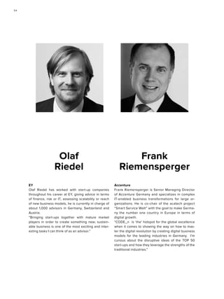 Accenture
Frank Riemensperger is Senior Managing Director
of Accenture Germany and specializes in complex
IT-enabled business transformations for large or-
ganizations. He is co-chair of the acatech project
“Smart Service Welt” with the goal to make Germa-
ny the number one country in Europe in terms of
digital growth.
“CODE_n is ‘the’ hotspot for the global excellence
when it comes to showing the way on how to mas-
ter the digital revolution by creating digital business
models for the leading industries in Germany. I’m
curious about the disruptive ideas of the TOP 50
start-ups and how they leverage the strengths of the
traditional industries.”
Frank
Riemensperger
EY
Olaf Riedel has worked with start-up companies
throughout his career at EY, giving advice in terms
of finance, risk or IT, assessing scalability or reach
of new business models, he is currently in charge of
about 1,000 advisors in Germany, Switzerland and
Austria.
“Bringing start-ups together with mature market
players in order to create something new; sustain-
able business is one of the most exciting and inter-
esting tasks I can think of as an advisor.”
Olaf
Riedel
9494
 