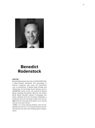 ASTUTIA
BenedictRodenstockisfounderandCEOofASTUTIA,
a Munich-based investment firm specialized in
Internet companies with some 20 investments
such as Dreamlines, 10 Weeks Body Change and
Fashio­nette. He has helped found ventures such as
UNPAINTED media art fair and worked for Roland
Berger Strategy Consultants, More.de and Hubert
Burda Media. Benedict speaks 5 languages and
holds a Diploma from the University of Bologna, a
Certificate from the University of New York and an
MBA from the University of St. Gallen. He is married
and has a one year old son.
“CODE_n is a truly inspiring initiative, and I am de-
lighted to be part of it. I am looking forward to work-
ing with the jury team and meeting great entrepre-
neurs.”
Benedict
Rodenstock
9595
 