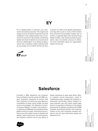 CODE_ncontactperson
StephanKüster
+49619699626513
stephan.kuester@ch.ey.com
company
Ernst&YoungGmbHWirtschaftsprüfungsgeselschaft
www.ey.com
address
MittlererPfad15
70499Stuttgart,Germany
EY
EY is a global leader in assurance, tax, trans-
action and advisory services. The insights and
quality services we deliver help build trust and
confidence in the capital markets and in econ-
omies the world over. We develop outstanding
leaders who team to deliver on our promises to
all of our stakeholders. In so doing, we play a
critical role in building a better working world
for our people, for our clients and for our com-
munities. EY refers to the global organization,
and may refer to one or more, of the member
firms of Ernst & Young Global Limited, each of
which is a separate legal entity. Ernst & Young
Global Limited, a UK company limited by guar-
antee, does not provide services to clients.
For more information about our organization,
please visit ey.com.
CODE_ncontactperson
MarcHoenke
+4989203013119
mhoenke@salesforce.com
company
Salesforce.comGermanyGmbH
www.salesforce.com
address
Erika-Mann-Straße63
80636München,Germany
Salesforce
Founded in 1999, Salesforce, the Customer
Success Platform and the world’s #1 CRM com-
pany, empowers companies to connect with
their customers in a whole new way. Based on
a foundation of cloud, social, mobile and data
science technologies, the Salesforce Custom-
er Success Platform is unique in the industry –
a unified set of CRM apps and metadata-driven
platform built on trusted, multi-tenant cloud in-
frastructure that makes it easy to develop and
deploy custom solutions for any size business,
any business scenario and on any device. It
allows companies to grow sales faster, deliv-
er customer service everywhere, create 1:1
marketing journeys, engage with customers in
interactive communities, deliver analytics for
every business user and create custom apps
that run on any device. Salesforce is the fastest
growing top 10 software company and #1 CRM
company, according to Gartner, and ranked by
Forbes as the most innovative company four
years in row. For more information, please visit
salesforce.com.
9999
 