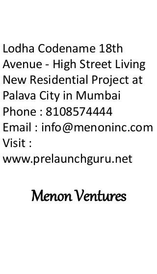 Lodha Codename 18th
Avenue - High Street Living
New Residential Project at
Palava City in Mumbai
Phone : 8108574444
Email : info@menoninc.com
Visit :
www.prelaunchguru.net
Menon Ventures
 