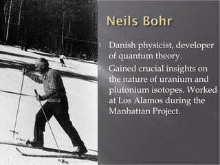  Danish physicist, developer
of quantum theory.
 Gained crucial insights on
the nature of uranium and
plutonium isotopes. Worked
at Los Alamos during the
Manhattan Project.
 