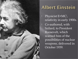  Physicist E=MC2
,
relativity in early 1900s.
 Co-authored, with
Szilard, to President
Roosevelt, which
warned him of the
possibilities of nuclear
weapons, delivered in
October 1939.
 
