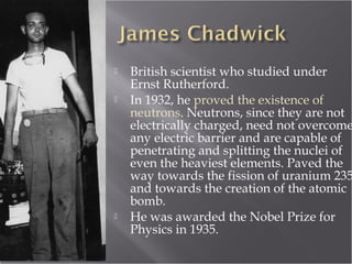  British scientist who studied under
Ernst Rutherford.
 In 1932, he proved the existence of
neutrons. Neutrons, since they are not
electrically charged, need not overcome
any electric barrier and are capable of
penetrating and splitting the nuclei of
even the heaviest elements. Paved the
way towards the fission of uranium 235
and towards the creation of the atomic
bomb.
 He was awarded the Nobel Prize for
Physics in 1935.
 