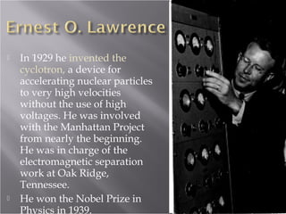  In 1929 he invented the
cyclotron, a device for
accelerating nuclear particles
to very high velocities
without the use of high
voltages. He was involved
with the Manhattan Project
from nearly the beginning.
He was in charge of the
electromagnetic separation
work at Oak Ridge,
Tennessee.
 He won the Nobel Prize in
Physics in 1939.
 