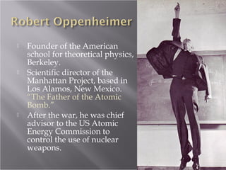  Founder of the American
school for theoretical physics,
Berkeley.
 Scientific director of the
Manhattan Project, based in
Los Alamos, New Mexico.
“The Father of the Atomic
Bomb.”
 After the war, he was chief
advisor to the US Atomic
Energy Commission to
control the use of nuclear
weapons.
 