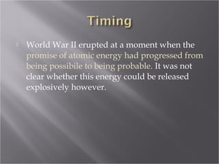  World War II erupted at a moment when the
promise of atomic energy had progressed from
being possibile to being probable. It was not
clear whether this energy could be released
explosively however.
 