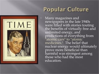  Many magazines and
newspapers in the late 1940s
were filled with stories touting
the benefits of virtually free and
unlimited energy, and
predictions of everything from
"atomic cars" to "atomic
medicines." The belief that
nuclear energy would ultimately
prove more beneficial than
harmful was strongest among
those who had the most
education.
 