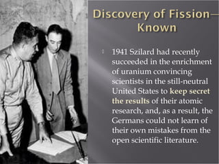  1941 Szilard had recently
succeeded in the enrichment
of uranium convincing
scientists in the still-neutral
United States to keep secret
the results of their atomic
research, and, as a result, the
Germans could not learn of
their own mistakes from the
open scientific literature.
 