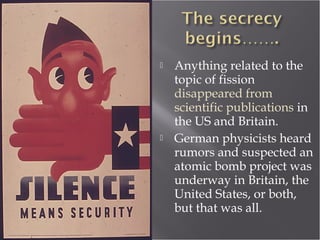  Anything related to the
topic of fission
disappeared from
scientific publications in
the US and Britain.
 German physicists heard
rumors and suspected an
atomic bomb project was
underway in Britain, the
United States, or both,
but that was all.
 