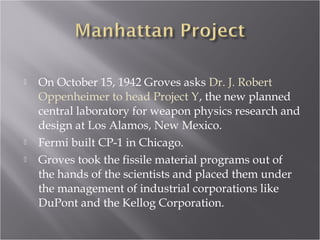  On October 15, 1942 Groves asks Dr. J. Robert
Oppenheimer to head Project Y, the new planned
central laboratory for weapon physics research and
design at Los Alamos, New Mexico.
 Fermi built CP-1 in Chicago.
 Groves took the fissile material programs out of
the hands of the scientists and placed them under
the management of industrial corporations like
DuPont and the Kellog Corporation.
 