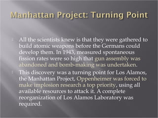  All the scientists knew is that they were gathered to
build atomic weapons before the Germans could
develop them. In 1943, measured spontaneous
fission rates were so high that gun assembly was
abandoned and bomb-making was undertaken.
 This discovery was a turning point for Los Alamos,
the Manhattan Project, Oppenheimer was forced to
make implosion research a top priority, using all
available resources to attack it. A complete
reorganization of Los Alamos Laboratory was
required.
 