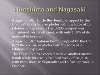  August 6, 1945: Little Boy bomb, dropped by the
U.S. B-29 Enola Gay, explodes with the force of 15
kilotons of explosive. (The U-235 weapon was
considered very inefficient, with only 1.38% of its
material fissioning.)
 August 9, 1945: Fatman bomb dropped by the U.S.
B-29 Bock's Car, explodes with the force of 22
kilotons of explosive.
 The United States expected to have another atomic
bomb ready for use in the third week of August,
with three more in September and a further three in
October.
 