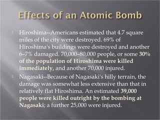  Hiroshima--Americans estimated that 4.7 square
miles of the city were destroyed. 69% of
Hiroshima's buildings were destroyed and another
6–7% damaged. 70,000–80,000 people, or some 30%
of the population of Hiroshima were killed
immediately, and another 70,000 injured.
 Nagasaki--Because of Nagasaki's hilly terrain, the
damage was somewhat less extensive than that in
relatively flat Hiroshima. An estimated 39,000
people were killed outright by the bombing at
Nagasaki; a further 25,000 were injured.
 