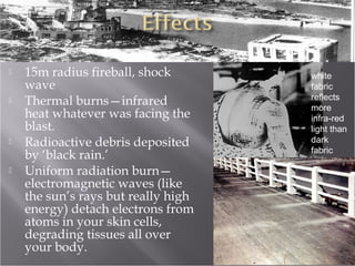  15m radius fireball, shock
wave
 Thermal burns—infrared
heat whatever was facing the
blast.
 Radioactive debris deposited
by ‘black rain.’
 Uniform radiation burn—
electromagnetic waves (like
the sun’s rays but really high
energy) detach electrons from
atoms in your skin cells,
degrading tissues all over
your body.
white
fabric
reflects
more
infra-red
light than
dark
fabric
 