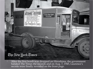  After the first bomb was dropped on Hiroshima, the government
handed The Times the records and on Aug. 7, 1945, Laurence’s
secrets were finally revealed on the front page.
 