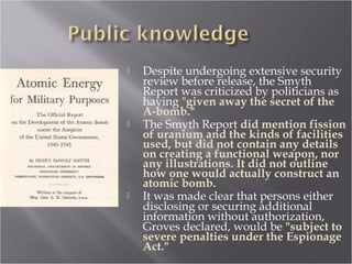 Despite undergoing extensive security
review before release, the Smyth
Report was criticized by politicians as
having "given away the secret of the
A-bomb."
 The Smyth Report did mention fission
of uranium and the kinds of facilities
used, but did not contain any details
on creating a functional weapon, nor
any illustrations. It did not outline
how one would actually construct an
atomic bomb.
 It was made clear that persons either
disclosing or securing additional
information without authorization,
Groves declared, would be "subject to
severe penalties under the Espionage
Act."
 