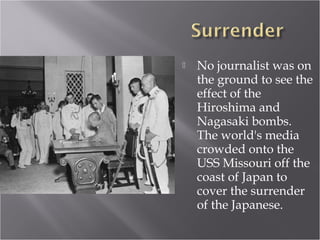  No journalist was on
the ground to see the
effect of the
Hiroshima and
Nagasaki bombs.
The world's media
crowded onto the
USS Missouri off the
coast of Japan to
cover the surrender
of the Japanese.
 