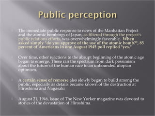  The immediate public response to news of the Manhattan Project
and the atomic bombings of Japan, as filtered through the project's
public relations efforts, was overwhelmingly favorable. When
asked simply "do you approve of the use of the atomic bomb?", 85
percent of Americans in one August 1945 poll replied "yes."
 Over time, other reactions to the abrupt beginning of the atomic age
began to emerge. These ran the spectrum from dark pessimism
about the future of the human race to an unbounded utopian
optimism.
 A certain sense of remorse also slowly began to build among the
public, especially as details became known of the destruction at
Hiroshima and Nagasaki
 August 21, 1946, issue of The New Yorker magazine was devoted to
stories of the devastation of Hiroshima.
 