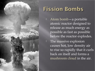 Atom bomb—a portable
atomic reactor designed to
release as much energy as
possible as fast as possible
before the reactor explodes.
 The massive explosion
causes hot, low density air
to rise so rapidly that it curls
back on itself and forms a
mushroom cloud in the air.
 