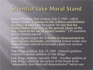  Szilard Petition, first version, July 3, 1945 - called
atomic bombs "a means for the ruthless annihilation
of cities." It asked the President "to rule that the
United States shall not, in the present phase of the
war, resort to the use of atomic bombs.” 155 scientists
at Los Alamos signed.
 many signers urged the A-bomb be demonstrated to
force Japan's surrender, and then be locked under new
international controls to forestall a post-war nuclear
arms race.
 Oak Ridge petition, July 13, 1945 - Szilard's petition
inspired a similar petition at Oak Ridge.
 Oak Ridge petition, late-July 1945 - Another petition at
Oak Ridge called for the power of the bomb to be
"adequately described and demonstrated" before use.
 