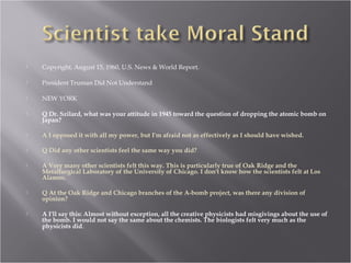  Copyright, August 15, 1960, U.S. News & World Report.
 President Truman Did Not Understand
 NEW YORK
 Q Dr. Szilard, what was your attitude in 1945 toward the question of dropping the atomic bomb on
Japan?
 A I opposed it with all my power, but I'm afraid not as effectively as I should have wished.
 Q Did any other scientists feel the same way you did?
 A Very many other scientists felt this way. This is particularly true of Oak Ridge and the
Metallurgical Laboratory of the University of Chicago. I don't know how the scientists felt at Los
Alamos.
 Q At the Oak Ridge and Chicago branches of the A-bomb project, was there any division of
opinion?
 A I'll say this: Almost without exception, all the creative physicists had misgivings about the use of
the bomb. I would not say the same about the chemists. The biologists felt very much as the
physicists did.
 