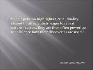  “Their petition highlights a cruel duality
shared by all scientists: eager to reveal
nature's secrets, they are then often powerless
to influence how their discoveries are used.”
William Lanouette, 2009
 