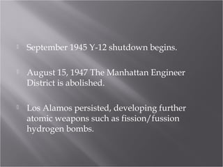  September 1945 Y-12 shutdown begins.
 August 15, 1947 The Manhattan Engineer
District is abolished.
 Los Alamos persisted, developing further
atomic weapons such as fission/fussion
hydrogen bombs.
 