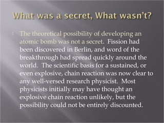  The theoretical possibility of developing an
atomic bomb was not a secret. Fission had
been discovered in Berlin, and word of the
breakthrough had spread quickly around the
world. The scientific basis for a sustained, or
even explosive, chain reaction was now clear to
any well-versed research physicist. Most
physicists initially may have thought an
explosive chain reaction unlikely, but the
possibility could not be entirely discounted.
 