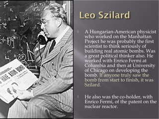  A Hungarian-American physicist
who worked on the Manhattan
Project he was probably the first
scientist to think seriously of
building real atomic bombs. Was
a great political thinker also. He
worked with Enrico Fermi at
Columbia and then at University
of Chicago on developing the
bomb. If anyone truly saw the
bomb from start to finish, it was
Szilard.
 He also was the co-holder, with
Enrico Fermi, of the patent on the
nuclear reactor.
 