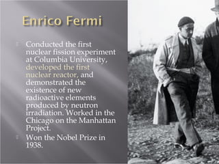  Conducted the first
nuclear fission experiment
at Columbia University,
developed the first
nuclear reactor, and
demonstrated the
existence of new
radioactive elements
produced by neutron
irradiation. Worked in the
Chicago on the Manhattan
Project.
 Won the Nobel Prize in
1938.
 