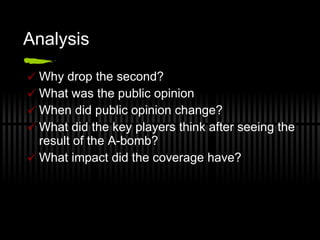 Analysis  Why drop the second?  What was the public opinion When did public opinion change? What did the key players think after seeing the result of the A-bomb? What impact did the coverage have? 