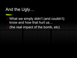 And the Ugly… What we simply didn’t (and couldn’t) know and how that hurt us… (the real impact of the bomb, etc) 