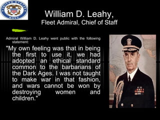 William D. Leahy, Fleet Admiral, Chief of Staff Admiral William D. Leahy went public with the following statement: "My own feeling was that in being the first to use it, we had adopted an ethical standard common to the barbarians of the Dark Ages. I was not taught to make war in that fashion, and wars cannot be won by destroying women and children." 