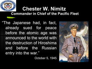 Chester W. Nimitz  Commander in Chief of the Pacific Fleet “ The Japanese had, in fact, already sued for peace before the atomic age was announced to the world with the destruction of Hiroshima and before the Russian entry into the war.” October 5, 1945 