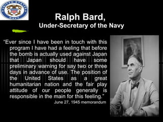 Ralph Bard,  Under-Secretary of the Navy “ Ever since I have been in touch with this program I have had a feeling that before the bomb is actually used against Japan that Japan should have some preliminary warning for say two or three days in advance of use. The position of the United States as a great humanitarian nation and the fair play attitude of our people generally is responsible in the main for this feeling.” June 27, 1945 memorandum 