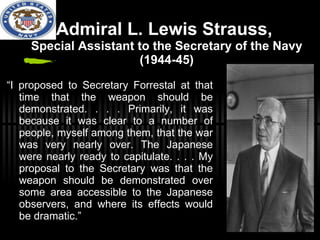 Admiral L. Lewis Strauss,  Special Assistant to the Secretary of the Navy (1944-45) “ I proposed to Secretary Forrestal at that time that the weapon should be demonstrated. . . . Primarily, it was because it was clear to a number of people, myself among them, that the war was very nearly over. The Japanese were nearly ready to capitulate. . . . My proposal to the Secretary was that the weapon should be demonstrated over some area accessible to the Japanese observers, and where its effects would be dramatic.” 