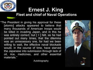 Ernest J. King  Fleet and chief of Naval Operations “ The President in giving his approval for these [atomic] attacks appeared to believe that many thousands of American troops would be killed in invading Japan, and in this he was entirely correct; but [ I ] felt, as he had pointed out many times, that the dilemma was an unnecessary one, for had we been willing to wait, the effective naval blockade would, in the course of time, have starved the Japanese into submission through lack of oil, rice, medicines, and other essential materials.”    Autobiography 