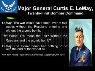 Major General Curtis E. LeMay ,  Twenty-First Bomber Command LeMay:  The war would have been over in two weeks without the Russians entering and without the atomic bomb. The Press:  You mean that, sir? Without the Russians and the atomic bomb? LeMay:  The atomic bomb had nothing to do with the end of the war at all. New York Herald Tribune Press Conference (September 20th 1945) 